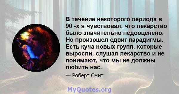 В течение некоторого периода в 90 -х я чувствовал, что лекарство было значительно недооценено. Но произошел сдвиг парадигмы. Есть куча новых групп, которые выросли, слушая лекарство и не понимают, что мы не должны