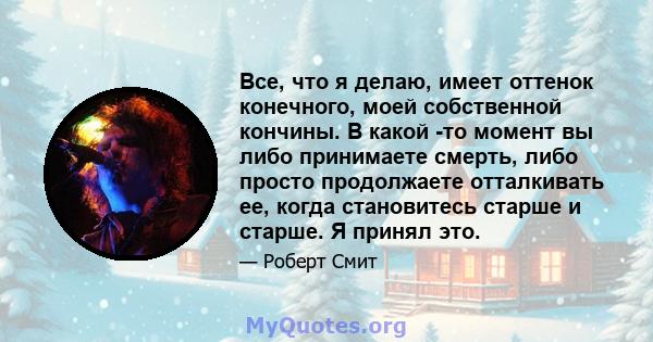 Все, что я делаю, имеет оттенок конечного, моей собственной кончины. В какой -то момент вы либо принимаете смерть, либо просто продолжаете отталкивать ее, когда становитесь старше и старше. Я принял это.