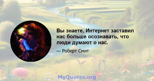 Вы знаете, Интернет заставил нас больше осознавать, что люди думают о нас.