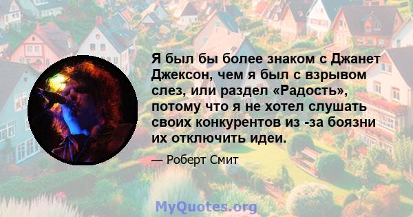 Я был бы более знаком с Джанет Джексон, чем я был с взрывом слез, или раздел «Радость», потому что я не хотел слушать своих конкурентов из -за боязни их отключить идеи.