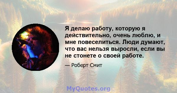 Я делаю работу, которую я действительно, очень люблю, и мне повеселиться. Люди думают, что вас нельзя выросли, если вы не стонете о своей работе.