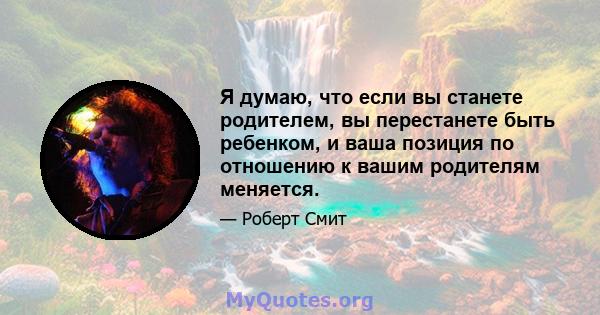 Я думаю, что если вы станете родителем, вы перестанете быть ребенком, и ваша позиция по отношению к вашим родителям меняется.