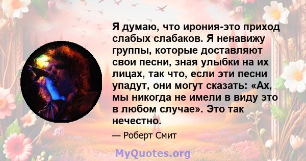 Я думаю, что ирония-это приход слабых слабаков. Я ненавижу группы, которые доставляют свои песни, зная улыбки на их лицах, так что, если эти песни упадут, они могут сказать: «Ах, мы никогда не имели в виду это в любом