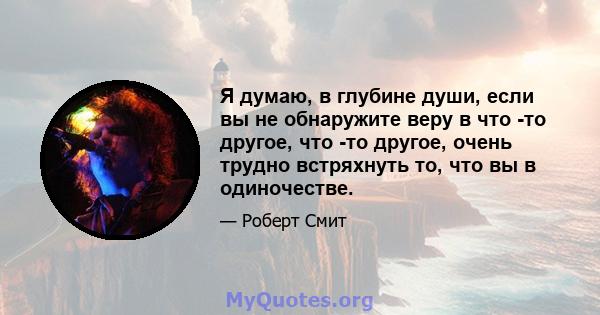 Я думаю, в глубине души, если вы не обнаружите веру в что -то другое, что -то другое, очень трудно встряхнуть то, что вы в одиночестве.