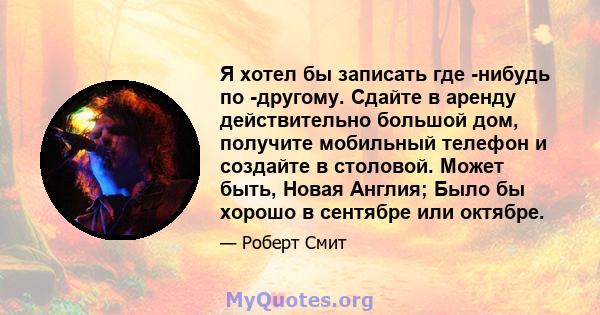 Я хотел бы записать где -нибудь по -другому. Сдайте в аренду действительно большой дом, получите мобильный телефон и создайте в столовой. Может быть, Новая Англия; Было бы хорошо в сентябре или октябре.