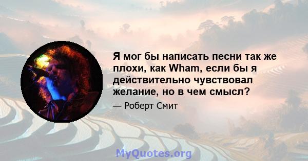 Я мог бы написать песни так же плохи, как Wham, если бы я действительно чувствовал желание, но в чем смысл?