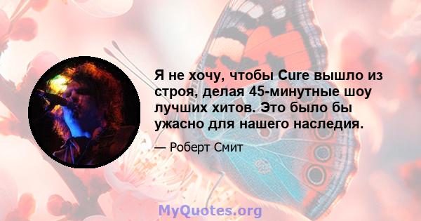 Я не хочу, чтобы Cure вышло из строя, делая 45-минутные шоу лучших хитов. Это было бы ужасно для нашего наследия.