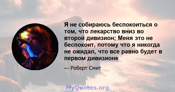 Я не собираюсь беспокоиться о том, что лекарство вниз во второй дивизион; Меня это не беспокоит, потому что я никогда не ожидал, что все равно будет в первом дивизионе