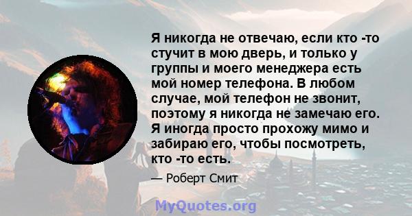 Я никогда не отвечаю, если кто -то стучит в мою дверь, и только у группы и моего менеджера есть мой номер телефона. В любом случае, мой телефон не звонит, поэтому я никогда не замечаю его. Я иногда просто прохожу мимо и 