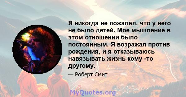 Я никогда не пожалел, что у него не было детей. Мое мышление в этом отношении было постоянным. Я возражал против рождения, и я отказываюсь навязывать жизнь кому -то другому.