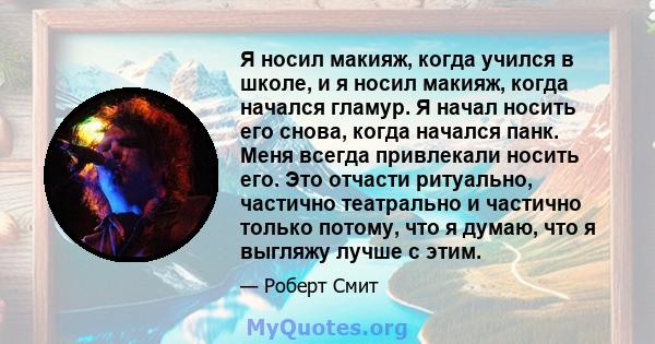 Я носил макияж, когда учился в школе, и я носил макияж, когда начался гламур. Я начал носить его снова, когда начался панк. Меня всегда привлекали носить его. Это отчасти ритуально, частично театрально и частично только 