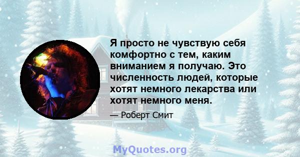 Я просто не чувствую себя комфортно с тем, каким вниманием я получаю. Это численность людей, которые хотят немного лекарства или хотят немного меня.