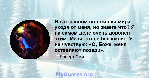 Я в странном положении мира, уходя от меня, но знаете что? Я на самом деле очень доволен этим. Меня это не беспокоит. Я не чувствую: «О, Боже, меня оставляют позади».