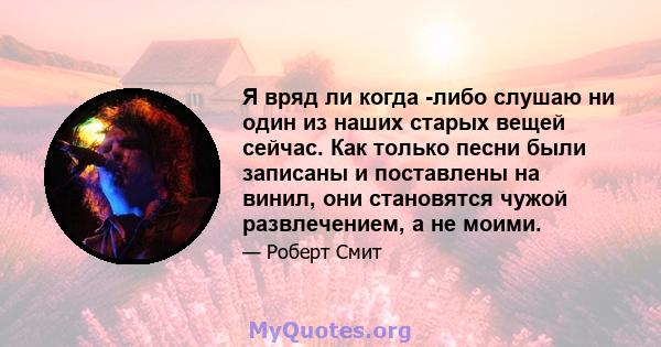 Я вряд ли когда -либо слушаю ни один из наших старых вещей сейчас. Как только песни были записаны и поставлены на винил, они становятся чужой развлечением, а не моими.