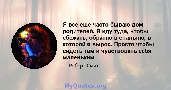 Я все еще часто бываю дом родителей. Я иду туда, чтобы сбежать, обратно в спальню, в которой я вырос. Просто чтобы сидеть там и чувствовать себя маленьким.