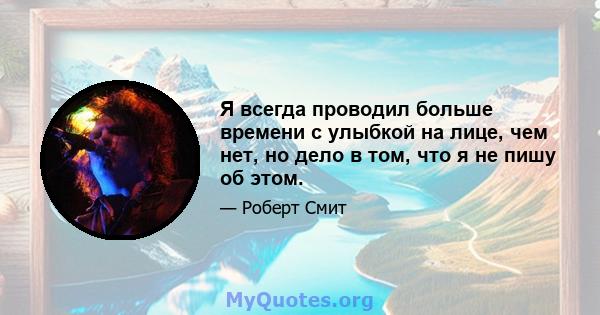 Я всегда проводил больше времени с улыбкой на лице, чем нет, но дело в том, что я не пишу об этом.