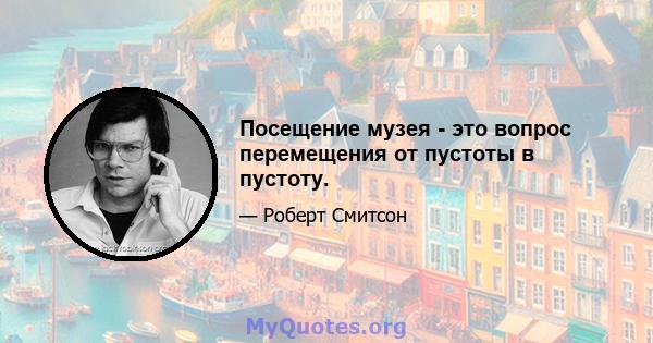 Посещение музея - это вопрос перемещения от пустоты в пустоту.