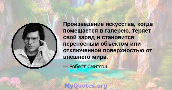 Произведение искусства, когда помещается в галерею, теряет свой заряд и становится переносным объектом или отключенной поверхностью от внешнего мира.