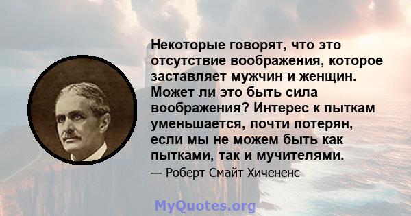 Некоторые говорят, что это отсутствие воображения, которое заставляет мужчин и женщин. Может ли это быть сила воображения? Интерес к пыткам уменьшается, почти потерян, если мы не можем быть как пытками, так и мучителями.