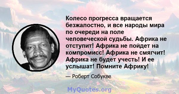 Колесо прогресса вращается безжалостно, и все народы мира по очереди на поле человеческой судьбы. Африка не отступит! Африка не пойдет на компромисс! Африка не смягчит! Африка не будет учесть! И ее услышат! Помните