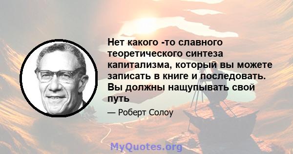 Нет какого -то славного теоретического синтеза капитализма, который вы можете записать в книге и последовать. Вы должны нащупывать свой путь