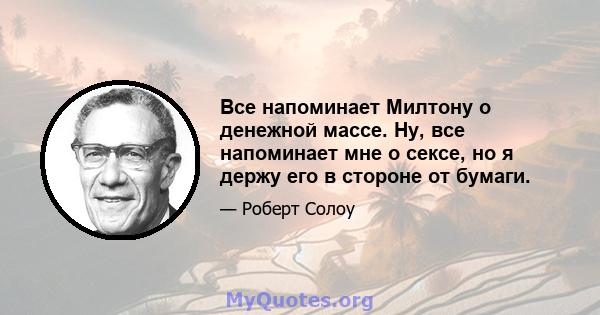 Все напоминает Милтону о денежной массе. Ну, все напоминает мне о сексе, но я держу его в стороне от бумаги.