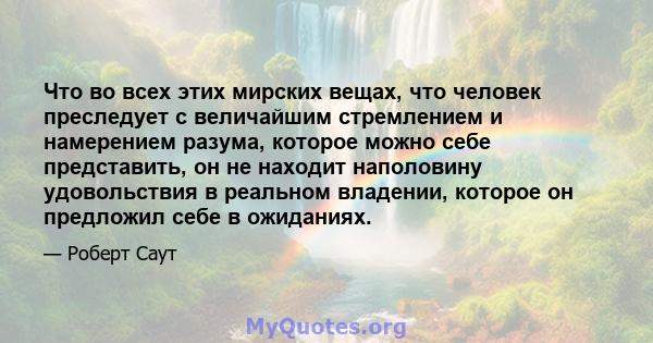 Что во всех этих мирских вещах, что человек преследует с величайшим стремлением и намерением разума, которое можно себе представить, он не находит наполовину удовольствия в реальном владении, которое он предложил себе в 