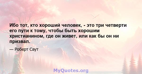 Ибо тот, кто хороший человек, - это три четверти его пути к тому, чтобы быть хорошим христианином, где он живет, или как бы он ни призвал.