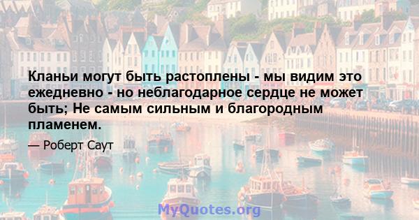 Кланьи могут быть растоплены - мы видим это ежедневно - но неблагодарное сердце не может быть; Не самым сильным и благородным пламенем.