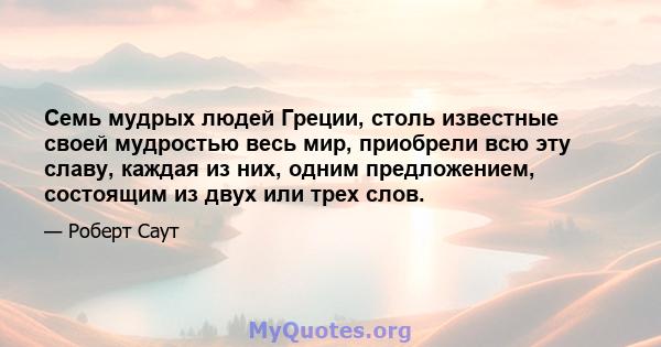 Семь мудрых людей Греции, столь известные своей мудростью весь мир, приобрели всю эту славу, каждая из них, одним предложением, состоящим из двух или трех слов.