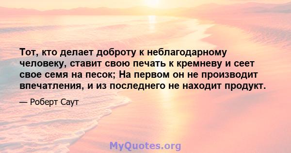 Тот, кто делает доброту к неблагодарному человеку, ставит свою печать к кремневу и сеет свое семя на песок; На первом он не производит впечатления, и из последнего не находит продукт.