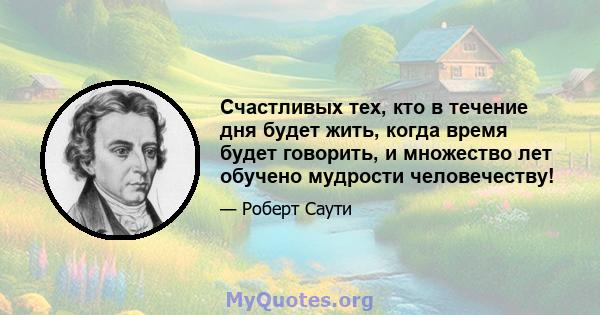 Счастливых тех, кто в течение дня будет жить, когда время будет говорить, и множество лет обучено мудрости человечеству!