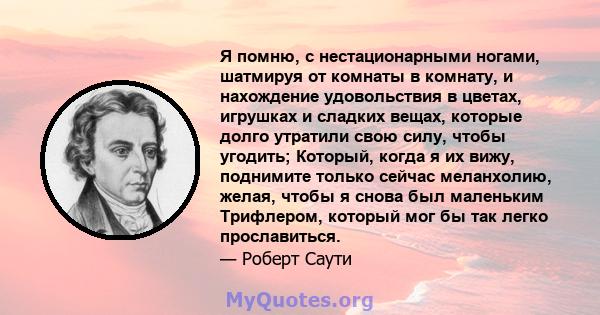 Я помню, с нестационарными ногами, шатмируя от комнаты в комнату, и нахождение удовольствия в цветах, игрушках и сладких вещах, которые долго утратили свою силу, чтобы угодить; Который, когда я их вижу, поднимите только 