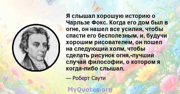 Я слышал хорошую историю о Чарльзе Фокс. Когда его дом был в огне, он нашел все усилия, чтобы спасти его бесполезным, и, будучи хорошим рисователем, он пошел на следующий холм, чтобы сделать рисунок огня,-лучший случай