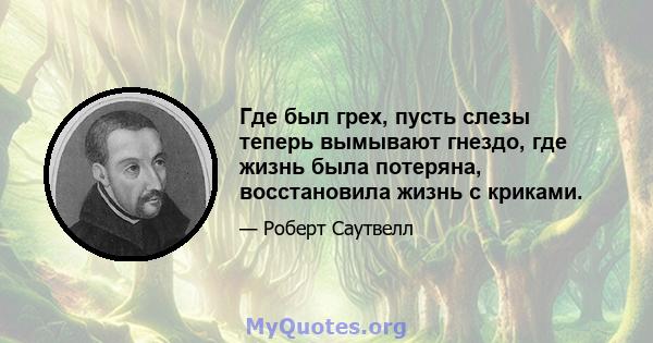 Где был грех, пусть слезы теперь вымывают гнездо, где жизнь была потеряна, восстановила жизнь с криками.