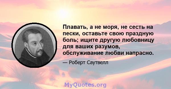 Плавать, а не моря, не сесть на пески, оставьте свою праздную боль; ищите другую любовницу для ваших разумов, обслуживание любви напрасно.