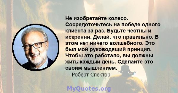 Не изобретайте колесо. Сосредоточьтесь на победе одного клиента за раз. Будьте честны и искренни. Делай, что правильно. В этом нет ничего волшебного. Это был мой руководящий принцип. Чтобы это работало, вы должны жить