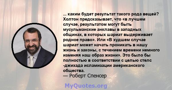 ... каким будет результат такого рода вещей? Холтон предсказывает, что «в лучшем случае, результатом могут быть мусульманские анклавы в западных общинах, в которых шариат выдерживает родное право». Или «В худшем случае