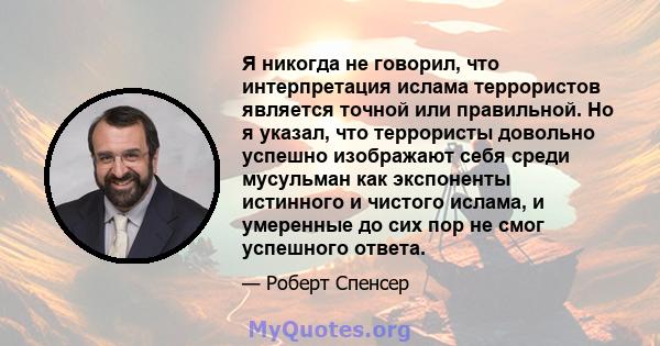 Я никогда не говорил, что интерпретация ислама террористов является точной или правильной. Но я указал, что террористы довольно успешно изображают себя среди мусульман как экспоненты истинного и чистого ислама, и