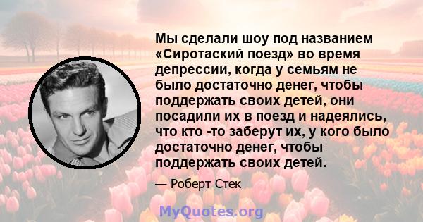 Мы сделали шоу под названием «Сиротаский поезд» во время депрессии, когда у семьям не было достаточно денег, чтобы поддержать своих детей, они посадили их в поезд и надеялись, что кто -то заберут их, у кого было