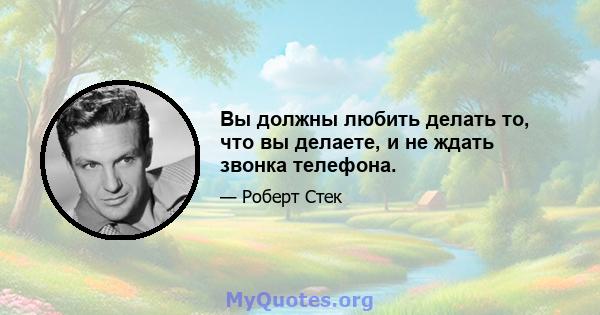 Вы должны любить делать то, что вы делаете, и не ждать звонка телефона.