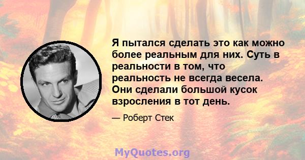 Я пытался сделать это как можно более реальным для них. Суть в реальности в том, что реальность не всегда весела. Они сделали большой кусок взросления в тот день.