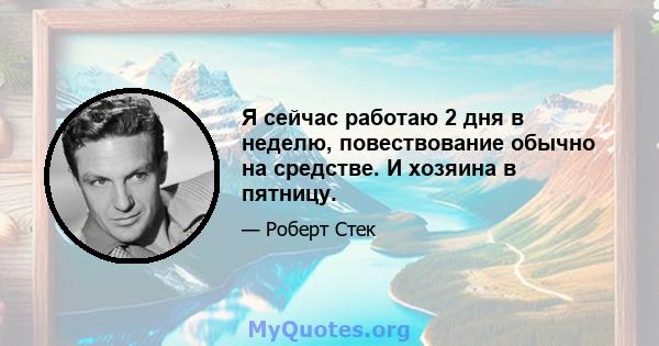 Я сейчас работаю 2 дня в неделю, повествование обычно на средстве. И хозяина в пятницу.