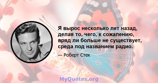 Я вырос несколько лет назад, делая то, чего, к сожалению, вряд ли больше не существует, среда под названием радио.