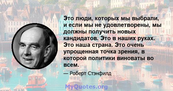 Это люди, которых мы выбрали, и если мы не удовлетворены, мы должны получить новых кандидатов. Это в наших руках. Это наша страна. Это очень упрощенная точка зрения, в которой политики виноваты во всем.