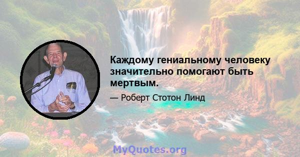 Каждому гениальному человеку значительно помогают быть мертвым.