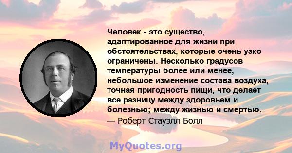 Человек - это существо, адаптированное для жизни при обстоятельствах, которые очень узко ограничены. Несколько градусов температуры более или менее, небольшое изменение состава воздуха, точная пригодность пищи, что