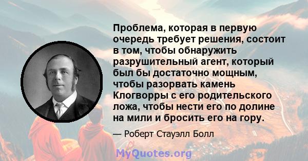 Проблема, которая в первую очередь требует решения, состоит в том, чтобы обнаружить разрушительный агент, который был бы достаточно мощным, чтобы разорвать камень Клогворры с его родительского ложа, чтобы нести его по