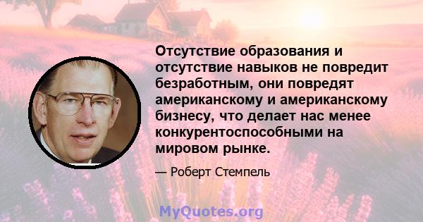 Отсутствие образования и отсутствие навыков не повредит безработным, они повредят американскому и американскому бизнесу, что делает нас менее конкурентоспособными на мировом рынке.