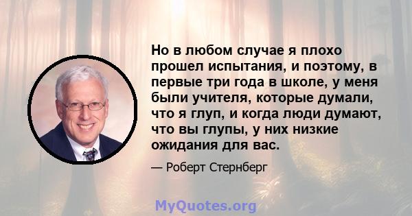 Но в любом случае я плохо прошел испытания, и поэтому, в первые три года в школе, у меня были учителя, которые думали, что я глуп, и когда люди думают, что вы глупы, у них низкие ожидания для вас.